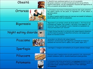 Obesità

L'obesità è una condizione medica in cui si è accumulato
del grasso corporeo in eccesso ed esso può portare ad un effetto
negativo sulla salute, con una conseguente riduzione dell'aspettativa di
vita e un aumento dei problemi di salute

Ortoressia

L'ortoressia è una forma di attenzione abnorme alle regole alimentari
Può essere dovuta ad una paura, di ingrassare o di non essere in
perfetta salute
CAUSE
Le cause di questa malattia sono da ricercarsi nei modelli di bellezza e
salute sempre più rivolti al consumismo

Bigoressia

"Bigoressia" è un termine coniato da alcuni medici e che trova la sua
etimologia nell'inglese "big= grande' e nel latino "orex=appetito', ad
indicare la "fame di grossezza” ovvero il desiderio di possedere un
corpo più muscoloso e più "asciutto

Night eating disorder

Il Night Eating Disorder è un disturbo del comportamento alimentare
caratterizzato da episodi di abbuffate notturne o dal mangiare per
alcune ore durante la notte

Picacismo

l picacismo è un disturbo del comportamento
alimentare caratterizzato dall'ingestione continuata nel tempo di
sostanze non nutritive (terra, sabbia, carta, gesso, legno, etc.).

Iperfagia

L’iperfagia è il mangiare abitualmente più di quanto abbiamo bisogno.

Piliuccare

Piliuccare ossia il mangiucchiare piccole quantità di cibo, soprattutto
alimenti altamente calorici, durante buona parte della giornata.

Potomania

La Potomania (dal latino potus=bere) è una patologia psichiatrica che si
manifesta con sete intensa e prepotente bisogno di assumere liquidi, in
particolare acqua, sproporzionato rispetto al reale fabbisogno
dell’organismo.

 