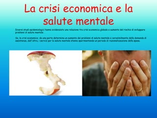 La crisi economica e la
salute mentale
Diversi studi epidemiologici hanno evidenziato una relazione tra crisi economica globale e aumento del rischio di sviluppare
problemi di salute mentale .
Se, la crisi economica da una parte determina un aumento dei problemi di salute mentale e verosimilmente della domanda di
assistenza, dall'altra, i servizi per la salute mentale stanno sperimentando un periodo di razionalizzazione della spesa.

 