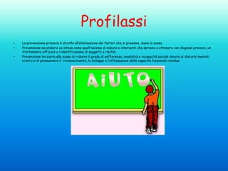 Profilassi
•
•
•

La prevenzione primaria è diretta all’eliminazione dei fattori che si presume siano la causa
Prevenzione secondaria va intesa come quell’insieme di misure e interventi che servono a ottenere con diagnosi precoce, un
trattamento efficace e l’identificazione di soggetti a rischio.
Prevenzione terziaria allo scopo di ridurre il grado di sofferenza, invalidità e incapacità sociale dovute ai disturbi mentali
cronici e di promuovere il riconoscimento, lo sviluppo e l’utilizzazione delle capacità funzionali residue.

 