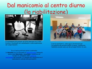 Dal manicomio al centro diurno
(la riabilitazione)

Il trattamento dei pazienti nei primi manicomi era a volte
brutale e focalizzato sul contenimento e sulla moderazione
del comportamento.

In cui veniva praticata anche la lobotomia
La lobotomia era un intervento di neurochirurgia conosciuto
anche come lobectomia o leucotomia. Consisteva nel
recidere le connessioni della corteccia
prefrontale dell'encefalo.. Il risultato più riscontrato era il
cambiamento radicale della personalità

I servizi psichiatrici, come oggi si strutturano per
l’accoglienza alle persone malate di mente, considerano
l’ambiente sociale come uno dei principali fattori di cura.

 