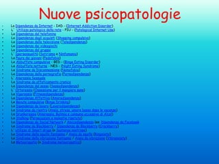 Nuove psicopatologie
•

•
•
•
•
•
•
•
•
•
•
•
•
•
•
•
•
•
•
•
•
•
•
•
•
•
•
•
•
•

La Dipendenza da Internet - IAD - (Internet Addiction Disorder)
L' Utilizzo patologico della rete - PIU - (Patological Internet Use)
La Dipendenza dal telefonino
Lo Dipendenza dagli acquisti (Shopping compulsivo)
La Dipendenza dalla televisione (Teledipendenza)
La Dipendenza dai videogiochi
La Dipendenza dal gruppo
L' Ipersessualità (Satirismo e Ninfomania)
La Paura dei giovani (Pedofobia)
Le Abbuffate compulsive - BED - (Binge Eating Disorder)
Le Abbuffate notturne - NES - (Night Eating Syndrome)
La Sindrome da Disconnessione (Nomofobia)
La Dipendenza dalla pornografia (Pornodipendenza)
L' Anoressia Sessuale
La Sindrome da affaticamento cronico
La Dipendenza dal sesso (Sessodipendenza)
L' Ortoressia (Ossessione per il mangiare sano)
La Vigoressia (Fitnessdipendenza)
La Dipendenza Affettiva (Amoredipendenza)
Le Bevute compulsive (Binge Drinking)
La Dipendenza da lavoro (Lavorodipendenza)
La Sindrome da rientro (Ansia, stress, umore basso dopo le vacanze)
La Drunkoressia (Anoressia, Bulimia e consumo eccessivo di Alcol)
Lo Stalking (Persecuzioni e molestie ripetute)
La Dipendenza da Social Network / Amicodipendenza (es. Dipendenza da Facebook
La Sindrome da Blackberry / Dipendenza da Blackberry (Crackberry)
L' utilizzo di Smart drugs (o Sostanze nootrope)
La Sindrome dello squillo fantasma / Ansia da squillo (Ringxiety)
La Sindrome della vibrazione fantasma / Ansia da vibrazione (Vibranxiety)
La Meteoropatia (o Sindrome meteoropatica)

 