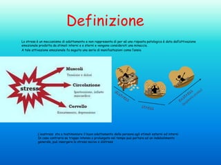 Definizione
Lo stress è un meccanismo di adattamento e non rappresenta di per sé una risposta patologica è data dall’attivazione
emozionale prodotta da stimoli interni e e sterni e vengono considerati una minaccia.
A tale attivazione emozionale fa seguito una serie di manifestazioni come l’ansia

L’eustress sta a testimoniare il buon adattamento della persona agli stimoli esterni ed interni
In caso contrario se troppo intenso o prolungato nel tempo può portare ad un indebolimento
generale, può insorgere lo stress nocivo o distress

 