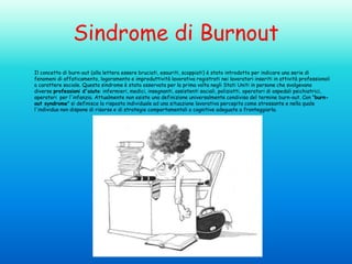Sindrome di Burnout
Il concetto di burn-out (alla lettera essere bruciati, esauriti, scoppiati) è stato introdotto per indicare una serie di
fenomeni di affaticamento, logoramento e improduttività lavorativa registrati nei lavoratori inseriti in attività professionali
a carattere sociale. Questa sindrome è stata osservata per la prima volta negli Stati Uniti in persone che svolgevano
diverse professioni d'aiuto: infermieri, medici, insegnanti, assistenti sociali, poliziotti, operatori di ospedali psichiatrici,
operatori per l'infanzia. Attualmente non esiste una definizione universalmente condivisa del termine burn-out. Con "burnout syndrome" si definisce la risposta individuale ad una situazione lavorativa percepita come stressante e nella quale
l'individuo non dispone di risorse e di strategie comportamentali o cognitive adeguate a fronteggiarla.

 