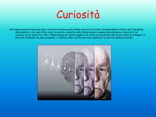 Curiosità
Dall'osservazione di numerosi casi i ricercatori stanno però stilando una lista di fattori che potrebbero influire sull'insorgenza
della malattia. Uno degli ultimi studi in materia, condotto dalla Sahlgrenscka Academy della Goteborg University, ha
concluso che le donne tra i 40 e i 50anni hanno un rischio maggiore (si stima un incremento del 21 per cento) di sviluppare il
morbo di Alzheimer se sono stressate. I risultati della ricerca sono stati pubblicati sul British Medical Journal.

 