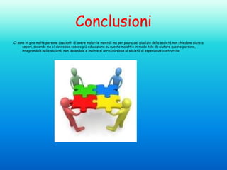 Conclusioni
Ci sono in giro molte persone coscienti di avere malattie mentali ma per paura del giudizio della società non chiedono aiuto a
esperi, secondo me ci dovrebbe essere più educazione su queste malattie in modo tale da aiutare queste persone,
integrandole nella società, non isolandole e inoltre si arricchirebbe al società di esperienze costruttive

 