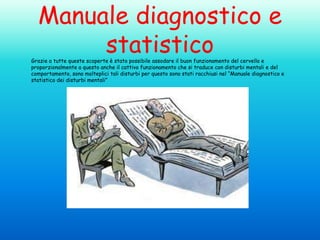 Manuale diagnostico e
statistico

Grazie a tutte queste scoperte è stato possibile assodare il buon funzionamento del cervello e
proporzionalmente a questo anche il cattivo funzionamento che si traduce con disturbi mentali e del
comportamento, sono molteplici tali disturbi per questo sono stati racchiusi nel “Manuale diagnostico e
statistico dei disturbi mentali”

 