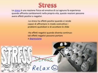 Lo stress è una reazione fisica ed emotiva di cui ognuno fa esperienza
quando affronta cambiamenti nella propria vita, queste reazioni possono
avere effetti positivi o negativi.
-Lo stress ha effetti positivi quando ci rende
capaci di affrontare in modo costruttivo i
problemi quotidiani e di accettare le sfide
-Ha effetti negativi quando diventa continuo:
tali effetti negativi possono portare
a depressione

 