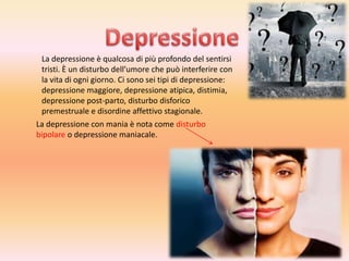 La depressione è qualcosa di più profondo del sentirsi
tristi. È un disturbo dell’umore che può interferire con
la vita di ogni giorno. Ci sono sei tipi di depressione:
depressione maggiore, depressione atipica, distimia,
depressione post-parto, disturbo disforico
premestruale e disordine affettivo stagionale.
La depressione con mania è nota come disturbo
bipolare o depressione maniacale.

 