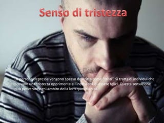 Le persone depresse vengono spesso descritte come “tristi”. Si tratta di individui che
provano una tristezza opprimente e l’incapacità di essere felici. Questa sensazione
può penetrare ogni ambito della loro quotidianità.

 