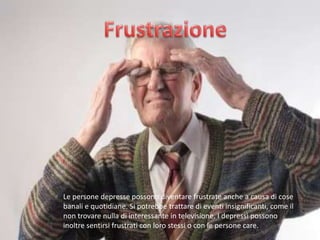 Le persone depresse possono diventare frustrate anche a causa di cose
banali e quotidiane. Si potrebbe trattare di eventi insignificanti, come il
non trovare nulla di interessante in televisione. I depressi possono
inoltre sentirsi frustrati con loro stessi o con le persone care.

 