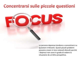 Concentrarsi sulle piccole questioni
Le persone depresse tendono a concentrarsi su
questioni irrilevanti. Questi piccoli problemi
possono creare in loro notevoli disturbi perché
i depressi non sono in grado di vedere la
situazione da un’altra prospettiva.

Le persone depresse tendono a concentrarsi su
questioni irrilevanti. Questi piccoli problemi
possono creare in loro notevoli disturbi perché
i depressi non sono in grado di vedere la
situazione da un’altra prospettiva.

 