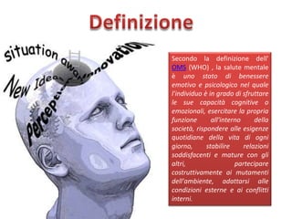 Secondo la definizione dell'
OMS (WHO) , la salute mentale
è uno stato di benessere
emotivo e psicologico nel quale
l'individuo è in grado di sfruttare
le sue capacità cognitive o
emozionali, esercitare la propria
funzione
all'interno
della
società, rispondere alle esigenze
quotidiane della vita di ogni
giorno,
stabilire
relazioni
soddisfacenti e mature con gli
altri,
partecipare
costruttivamente ai mutamenti
dell'ambiente, adattarsi alle
condizioni esterne e ai conflitti
interni.

 
