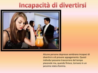 Alcune persone depresse sembrano incapaci di
divertirsi o di provare appagamento. Questi
individui possono trascorrere del tempo
piacevole ma, quando finisce, tornano in un
pessimo stato d’animo.

 
