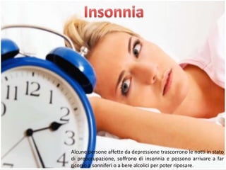 Alcune persone affette da depressione trascorrono le notti in stato
di preoccupazione, soffrono di insonnia e possono arrivare a far
ricorso a sonniferi o a bere alcolici per poter riposare.

 