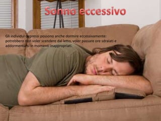 Gli individui depressi possono anche dormire eccessivamente:
potrebbero non voler scendere dal letto, voler passare ore sdraiati e
addormentarsi in momenti inappropriati.

 