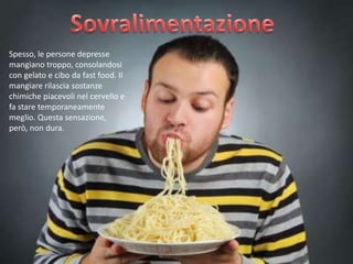 Spesso, le persone depresse
mangiano troppo, consolandosi
con gelato e cibo da fast food. Il
mangiare rilascia sostanze
chimiche piacevoli nel cervello e
fa stare temporaneamente
meglio. Questa sensazione,
però, non dura.

 