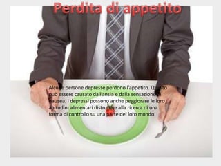 Alcune persone depresse perdono l’appetito. Questo
può essere causato dall’ansia e dalla sensazione di
nausea. I depressi possono anche peggiorare le loro
abitudini alimentari distruttive alla ricerca di una
forma di controllo su una parte del loro mondo.

 