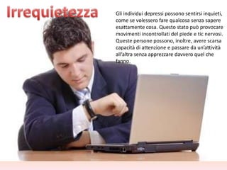 Gli individui depressi possono sentirsi inquieti,
come se volessero fare qualcosa senza sapere
esattamente cosa. Questo stato può provocare
movimenti incontrollati del piede e tic nervosi.
Queste persone possono, inoltre, avere scarsa
capacità di attenzione e passare da un’attività
all’altra senza apprezzare davvero quel che
fanno.

 