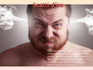 Chi è depresso può arrabbiarsi facilmente. Non
comprendendo cosa sta accadendo alla loro
mente, i depressi possono sentirsi impotenti.
Questa sensazione può causare scoppi d’ira in
momenti inappropriati e nei confronti di
persone che non lo meritano.

 