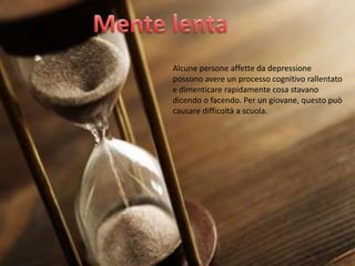 Alcune persone affette da depressione
possono avere un processo cognitivo rallentato
e dimenticare rapidamente cosa stavano
dicendo o facendo. Per un giovane, questo può
causare difficoltà a scuola.

 