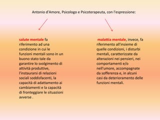 Antonio d'Amore, Psicologo e Psicoterapeuta, con l'espressione:

salute mentale fa
riferimento ad una
condizione in cui le
funzioni mentali sono in un
buono stato tale da
garantire lo svolgimento di
attività produttive,
l'instaurarsi di relazioni
sociali soddisfacenti, la
capacità di adattamento ai
cambiamenti e la capacità
di fronteggiare le situazioni
avverse .

malattia mentale, invece, fa
riferimento all'insieme di
quelle condizioni, i disturbi
mentali, caratterizzate da
alterazioni nei pensieri, nei
comportamenti e/o
nell'umore, accompagnate
da sofferenza e, in alcuni
casi da deterioramento delle
funzioni mentali.

 