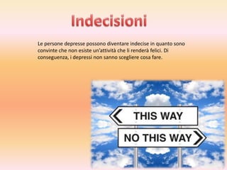 Le persone depresse possono diventare indecise in quanto sono
convinte che non esiste un’attività che li renderà felici. Di
conseguenza, i depressi non sanno scegliere cosa fare.

 