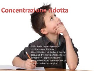 Gli individui depressi possono
mostrare segni di scarsa
concentrazione. Lo studio, in questo
caso, può diventare particolarmente
difficoltoso. I depressi possono
guardare nel vuoto per ore invece di
concentrarsi su un compito.

 