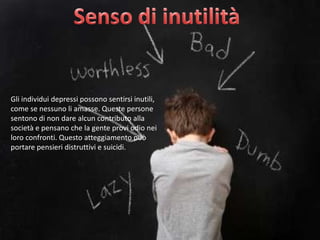 Gli individui depressi possono sentirsi inutili,
come se nessuno li amasse. Queste persone
sentono di non dare alcun contributo alla
società e pensano che la gente provi odio nei
loro confronti. Questo atteggiamento può
portare pensieri distruttivi e suicidi.

 