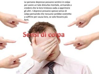 Le persone depresse possono sentirsi in colpa
per avere un tale disturbo mentale, arrivando a
credere che la loro tristezza vada a opprimere
gli altri. I depressi provano spesso senso di
colpa pensando che nessuno sarebbe costretto
a soffrire per causa loro, se solo fossero più
forti.

 