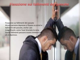 Fissazione sui fallimenti del passato
Alcune persone depresse si fissano su errori e
fallimenti del passato, anche i più
insignificanti, come l’aver bruciato la cena.
Questi fallimenti possono essere immensi per
chi è depresso.

 