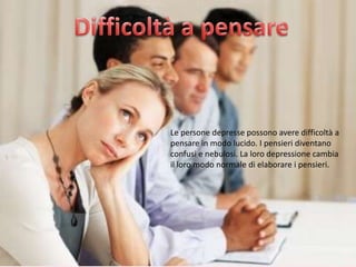 Le persone depresse possono avere difficoltà a
pensare in modo lucido. I pensieri diventano
confusi e nebulosi. La loro depressione cambia
il loro modo normale di elaborare i pensieri.

 