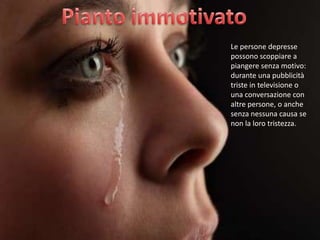 Le persone depresse
possono scoppiare a
piangere senza motivo:
durante una pubblicità
triste in televisione o
una conversazione con
altre persone, o anche
senza nessuna causa se
non la loro tristezza.

 