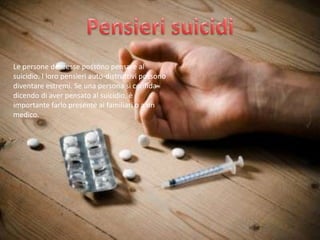 Le persone depresse possono pensare al
suicidio. I loro pensieri auto-distruttivi possono
diventare estremi. Se una persona si confida
dicendo di aver pensato al suicidio, è
importante farlo presente ai familiari o a un
medico.

 