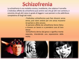 La schizofrenia è una malattia cronica, invalidante, che colpisce il cervello.
L'individuo affetto da schizofrenia può sentire voci che gli altri non sentono, è
convinto che gli altri siano in grado di leggere i suoi pensieri o che addirittura
complottino di fargli del male;
-l'individuo schizofrenico può fare discorsi senza
senso, può stare seduto per ore senza muoversi
né parlare e altro ancora.
-le persone affette da schizofrenia fanno fatica
a trovare un lavoro e a prendersi cura di loro
stesse
-Schizofrenia deriva dal greco e significa mente
separata, intendendo una separazione dalla
realtà.

 