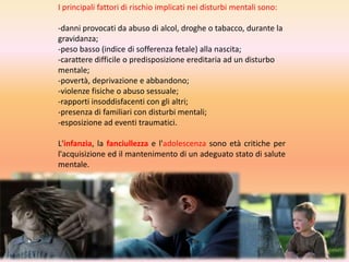 I principali fattori di rischio implicati nei disturbi mentali sono:

-danni provocati da abuso di alcol, droghe o tabacco, durante la
gravidanza;
-peso basso (indice di sofferenza fetale) alla nascita;
-carattere difficile o predisposizione ereditaria ad un disturbo
mentale;
-povertà, deprivazione e abbandono;
-violenze fisiche o abuso sessuale;
-rapporti insoddisfacenti con gli altri;
-presenza di familiari con disturbi mentali;
-esposizione ad eventi traumatici.
L'infanzia, la fanciullezza e l'adolescenza sono età critiche per
l'acquisizione ed il mantenimento di un adeguato stato di salute
mentale.

 