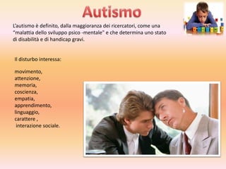 L’autismo è definito, dalla maggioranza dei ricercatori, come una
“malattia dello sviluppo psico -mentale" e che determina uno stato
di disabilità e di handicap gravi.

Il disturbo interessa:
movimento,
attenzione,
memoria,
coscienza,
empatia,
apprendimento,
linguaggio,
carattere ,
interazione sociale.

 