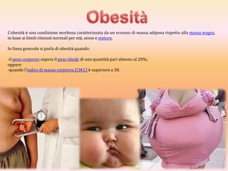L'obesità è una condizione morbosa caratterizzata da un eccesso di massa adiposa rispetto alla massa magra,
in base ai limiti ritenuti normali per età, sesso e statura.
In linea generale si parla di obesità quando:
-il peso corporeo supera il peso ideale di una quantità pari almeno al 20%;
oppure
-quando l'indice di massa corporea (I.M.C) è superiore a 30.

 