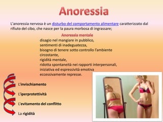 L'anoressia nervosa è un disturbo del comportamento alimentare caratterizzato dal
rifiuto del cibo, che nasce per la paura morbosa di ingrassare;
disagio nel mangiare in pubblico,
sentimenti di inadeguatezza,
bisogno di tenere sotto controllo l’ambiente
circostante,
rigidità mentale,
ridotta spontaneità nei rapporti interpersonali,
iniziativa ed espressività emotiva
eccessivamente represse.
L’invischiamento
L’iperprotettività

L’evitamento del conflitto
La rigidità

 
