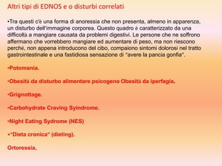Altri tipi di EDNOS e o disturbi correlati:
•Tra questi c’è una forma di anoressia che non presenta, almeno in apparenza,
un disturbo dell’immagine corporea. Questo quadro è caratterizzato da una
difficoltà a mangiare causata da problemi digestivi. Le persone che ne soffrono
affermano che vorrebbero mangiare ed aumentare di peso, ma non riescono
perché, non appena introducono del cibo, compaiono sintomi dolorosi nel tratto
gastrointestinale e una fastidiosa sensazione di “avere la pancia gonfia”.
•Potomania.
•Obesità da disturbo alimentare psicogeno Obesità da iperfagia.
•Grignottage.
•Carbohydrate Craving Syindrome.
•Night Eating Sydrome (NES)
•“Dieta cronica” (dieting).
Ortoressia.

 