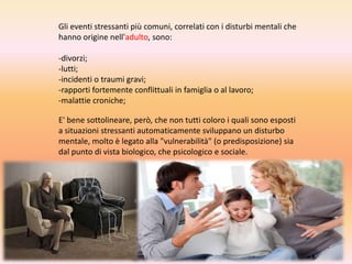 Gli eventi stressanti più comuni, correlati con i disturbi mentali che
hanno origine nell'adulto, sono:

-divorzi;
-lutti;
-incidenti o traumi gravi;
-rapporti fortemente conflittuali in famiglia o al lavoro;
-malattie croniche;
E' bene sottolineare, però, che non tutti coloro i quali sono esposti
a situazioni stressanti automaticamente sviluppano un disturbo
mentale, molto è legato alla "vulnerabilità" (o predisposizione) sia
dal punto di vista biologico, che psicologico e sociale.

 