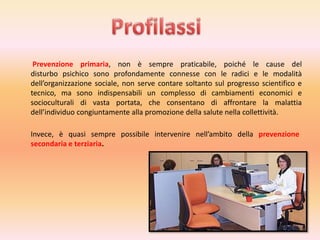 Prevenzione primaria, non è sempre praticabile, poiché le cause del
disturbo psichico sono profondamente connesse con le radici e le modalità
dell’organizzazione sociale, non serve contare soltanto sul progresso scientifico e
tecnico, ma sono indispensabili un complesso di cambiamenti economici e
socioculturali di vasta portata, che consentano di affrontare la malattia
dell’individuo congiuntamente alla promozione della salute nella collettività.
Invece, è quasi sempre possibile intervenire nell’ambito della prevenzione
secondaria e terziaria.

 