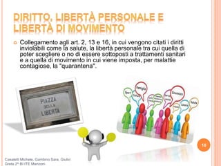  Collegamento agli art. 2, 13 e 16, in cui vengono citati i diritti
inviolabili come la salute, la libertà personale tra cui quella di
poter scegliere o no di essere sottoposti a trattamenti sanitari
e a quella di movimento in cui viene imposta, per malattie
contagiose, la "quarantena".
10
Casaletti Michele, Gambino Sara, Giulivi
Greta 2^ BI ITE Manzoni
 