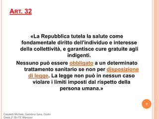 ART. 32
«La Repubblica tutela la salute come
fondamentale diritto dell'individuo e interesse
della collettività, e garantisce cure gratuite agli
indigenti.
Nessuno può essere obbligato a un determinato
trattamento sanitario se non per disposizione
di legge. La legge non può in nessun caso
violare i limiti imposti dal rispetto della
persona umana.»
2
Casaletti Michele, Gambino Sara, Giulivi
Greta 2^ BI ITE Manzoni
 