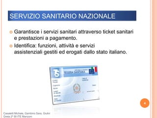 SERVIZIO SANITARIO NAZIONALE
 Garantisce i servizi sanitari attraverso ticket sanitari
e prestazioni a pagamento.
 Identifica: funzioni, attività e servizi
assistenziali gestiti ed erogati dallo stato italiano.
4
Casaletti Michele, Gambino Sara, Giulivi
Greta 2^ BI ITE Manzoni
 