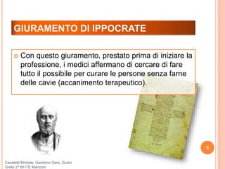 GIURAMENTO DI IPPOCRATE
5
 Con questo giuramento, prestato prima di iniziare la
professione, i medici affermano di cercare di fare
tutto il possibile per curare le persone senza farne
delle cavie (accanimento terapeutico).
Casaletti Michele, Gambino Sara, Giulivi
Greta 2^ BI ITE Manzoni
 