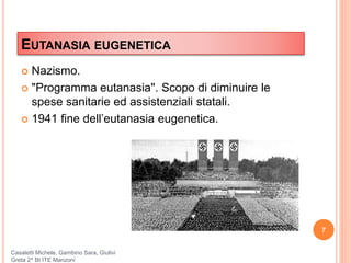 EUTANASIA EUGENETICA
 Nazismo.
 "Programma eutanasia". Scopo di diminuire le
spese sanitarie ed assistenziali statali.
 1941 fine dell’eutanasia eugenetica.
7
Casaletti Michele, Gambino Sara, Giulivi
Greta 2^ BI ITE Manzoni
 