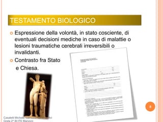 TESTAMENTO BIOLOGICO
 Espressione della volontà, in stato cosciente, di
eventuali decisioni mediche in caso di malattie o
lesioni traumatiche cerebrali irreversibili o
invalidanti.
 Contrasto fra Stato
e Chiesa.
8
Casaletti Michele, Gambino Sara, Giulivi
Greta 2^ BI ITE Manzoni
 