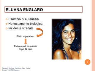 ELUANA ENGLARO
 Esempio di eutanasia.
 No testamento biologico.
 Incidente stradale
9
Casaletti Michele, Gambino Sara, Giulivi
Greta 2^ BI ITE Manzoni
Stato vegetativo
Richiesta di eutanasia
dopo 17 anni
 
