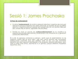 Sessió 1: James Prochaska
2) Fase de contemplació
 Es dona l’autoavaluació, és a dir la valoració afectiva i cognitiva de com pot
afectar la pràctica esportiva als valors personals, la manera de ser, la millora
afectiva i cognitiva que pot suposar (em posaré més fort, em sentiré millor per
dins, estaré més en forma, agradaré més als altres).
 També es viurà un procés de contracondicionament on es modifica la
resposta provocada pels estímuls condicionats a la conducta en sí generant
conductes alternatives.
És a dir, la persona comença a pensar i sentir que el sedentarisme no és
quelcom positiu per la seva salut i per tant cerca opcions per aconseguir
redireccionar l’activitat que pot realitzar amb el seu cos per promoure
beneficis de salut (opcions plantejades a les properes sessions pràctiques, com
sortir a córrer amb amics, apuntar-se a un gimnàs i provar diferents modalitats
esportives, etc).
 