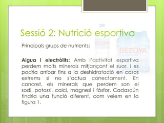 Sessió 2: Nutrició esportiva
Principals grups de nutrients:
Aigua i electròlits: Amb l’activitat esportiva
perdem molts minerals mitjançant el suor, i es
podria arribar fins a la deshidratació en casos
extrems si no s’actua correctament. En
concret, els minerals que perdem son el
sodi, potassi, calci, magnesi i fòsfor. Cadascún
tindria una funció diferent, com veiem en la
figura 1.
 
